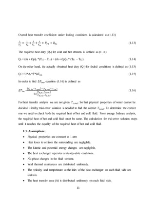 11
Overall heat transfer coefficient under fouling conditions is calculated as (1.13)
1
𝑈 𝑓
=
1
ℎℎ
+
1
ℎ 𝑐
+
𝑡
𝑘 𝑤
+ 𝑅𝑓ℎ + 𝑅𝑓𝑐 (1.13)
The required heat duty (Qr) for cold and hot streams is defined as (1.14)
Qr = (𝑚̇ ∗ 𝐶𝑝)c *(Tc2 – Tc1) = (𝑚̇ ∗ 𝐶𝑝)h * (Th1 – Th2) (1.14)
On the other hand, the actually obtained heat duty (Qf) for fouled conditions is defined as (1.15)
Qf = U*Ae*F*∆𝑇𝑙𝑚 (1.15)
In order to find ∆𝑇𝑙𝑚, equation (1.16) is defined as
∆𝑇𝑙𝑚 =
( 𝑇ℎ,𝑖𝑛 −𝑇𝑐,𝑜𝑢𝑡)−(𝑇ℎ ,𝑜𝑢𝑡−𝑇 𝐶,𝑖𝑛 )
ln(
( 𝑇ℎ,𝑖𝑛−𝑇 𝑐,𝑜𝑢𝑡 )
(𝑇ℎ,𝑜𝑢𝑡−𝑇 𝐶,𝑖𝑛)
(1.16)
For heat transfer analysis we are not given 𝑇𝑐,𝑜𝑢𝑡. So that physical properties of water cannot be
decided. Hereby trial-error solution is needed to find the correct 𝑇𝑐,𝑜𝑢𝑡 . To determine the correct
one we need to check both the required heat of hot and cold fluid. From energy balance analysis,
the required heat of hot and cold fluid must be same. The calculation for trial-error solution stops
until it reaches the equality of the required heat of hot and cold fluid.
1.3. Assumptions;
 Physical properties are constant at 1 atm
 Heat loses to or from the surrounding are negligible.
 The kinetic and potential energy changes are negligible.
 The heat exchanger operates at steady-state conditions.
 No phase changes in the fluid streams.
 Wall thermal resistances are distributed uniformly.
 The velocity and temperature at the inlet of the heat exchanger on each fluid side are
uniform.
 The heat transfer area (A) is distributed uniformly on each fluid side.
 