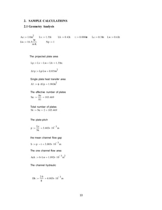 13
2. SAMPLE CALCULATIONS
2.1 Geometry Analysis
The projected plate area
Single plate heat transfer area
The effective number of plates
Total number of plates
The plate pitch
the mean channel flow gap
The one channel flow area
The channel hydraulic
Ae 110m
2
 Lv 1.55m Lh 0.43m t 0.0006m Lc 0.38m Lw 0.63m
kw 16.5
W
m K
 Np 1
Lp Lv Lw Lh 1.35m
A1p Lp Lw 0.851m
2

A1  A1p 1.063m
2

Ne
Ae
A1
103.469
Nt Ne 2 105.469
p
Lc
Nt
3.603 10
3
 m
b p t 3.003 10
3
 m
Ach b Lw 1.892 10
3
 m
2

Dh
2 b

4.805 10
3
 m
 
