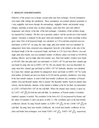 17
3 RESULTS AND DISCUSSONS
Objective of this project was to design a proper plate type heat exchanger. Several assumptions
were made while making the calculations. These assumptions are constant physical properties at
1 atm, negligible heat losses through the surroundings, negligible kinetic and potential energy
changes, operating at steady state, no phase changes, same mass flow rates and, uniform
temperature and velocity at the inlet of the heat exchanger. Calculation of this problem design
are separated by 2 analysis. The first one is geometry analysis and the second one is heat transfer
analysis. Geometry is analyzed by the given datas and calculations were made according to these
given datas. First of all projected length was calculated as 1.35 m and then projected area was
determined as 0.851 𝑚2
, by using this value single plate heat transfer area was calculated by
enlargement factor times projected area, enlargement factor,∅, is the defined as the ratio of the
developed length to the flat or projected length and found as 1.25. Up to here effective area and
single plate heat transfer area was calculated number of effective plates was found as 103.469 by
dividing effective area by single plate heat transfer area. Then total number of plates were found
as 105.469. After that plate pitch was determined as 3.603 ∗ 10−3
𝑚 and mean flow channel gap
was found by using that one as 3.003 ∗ 10−3
𝑚. The one channel flow area was determined by
using mean flow channel gap and found as 1.892 ∗ 10−3
𝑚2
hydraulic diameter was calculated
by 2 mean flow channel gap divided by enlargement factor and found as 4.805 ∗ 10−3
𝑚. Lastly
total number pf channel per pass was found as 52.234 and the geometry calculations were done.
In the heat transfer analyses in order to find heat transfer coefficient (h), correlation of Nusselt
number (Nu) and Reynold number (Re) is needed. The Reynolds number based on channel mass
velocity and the hydraulic diameter of the channel is defined as Re for hot fluid was determined
as 1.335 ∗ 104
and 8.303 ∗ 103
for the cold fluid. Where the channel mass velocity is given by
Gc 1.417 ∗ 103 𝑘𝑔
𝑚2 ∗𝑠
for both hot and cold fluid. In calculation of Nusselt number Correlation
empirical equation is needed. The correlation in the form of (1.12) are proposed by Kumar and
the values of constants Ch and n are given in table 1.1. This correlation gave us the heat transfer
coefficients directly by using Nusselt number as 3.283 ∗ 104 𝑊
𝑚2∗𝐾
for hot 2.668 ∗ 104 𝑊
𝑚2∗𝐾
for
cold fluid. By using these heat transfer coefficients, the overall heat transfer coefficient for hot
clean and fouled heat exchangers were found 9.587 ∗ 103 𝑊
𝑚2 ∗𝐾
, 8.467 ∗ 103 𝑊
𝑚2 ∗𝐾
respectively.
 