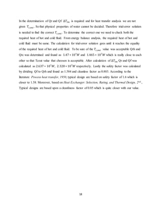 18
In the determination of Qr and Qf ∆𝑇𝑙𝑚 is required and for heat transfer analysis we are not
given 𝑇𝑐,𝑜𝑢𝑡 . So that physical properties of water cannot be decided. Therefore trial-error solution
is needed to find the correct 𝑇𝑐,𝑜𝑢𝑡 . To determine the correct one we need to check both the
required heat of hot and cold fluid. From energy balance analysis, the required heat of hot and
cold fluid must be same. The calculation for trial-error solution goes until it reaches the equality
of the required heat of hot and cold fluid. To be sure of the 𝑇𝑐,𝑜𝑢𝑡 value was acceptable Qrh and
Qrc was determined and found as 1.47 ∗ 107
𝑊 and 1.465 ∗ 107
𝑊 which is really close to each
other so that Tcout value that choosen is acceptable. After calculation of ∆𝑇𝑙𝑚 Qr and Qf was
calculated as 2.637 ∗ 107
𝑊, 2.328 ∗ 107
𝑊 respectively. Lastly the safety factor was calculated
by dividing Qf to Qrh and found as 1.584 and cleanless factor as 0.883. According to the
literature Process heat transfer, 1950, typical design are based on safety factor of 1.6 which is
closer to 1.58. Moreover, based on Heat Exchanger: Selection, Rating, and Thermal Design, 2nd ,
Typical designs are based upon a cleanliness factor of 0.85 which is quite closer with our value.
 