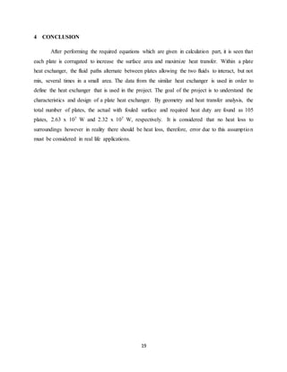19
4 CONCLUSION
After performing the required equations which are given in calculation part, it is seen that
each plate is corrugated to increase the surface area and maximize heat transfer. Within a plate
heat exchanger, the fluid paths alternate between plates allowing the two fluids to interact, but not
mix, several times in a small area. The data from the similar heat exchanger is used in order to
define the heat exchanger that is used in the project. The goal of the project is to understand the
characteristics and design of a plate heat exchanger. By geometry and heat transfer analysis, the
total number of plates, the actual with fouled surface and required heat duty are found as 105
plates, 2.63 x 107 W and 2.32 x 107 W, respectively. It is considered that no heat loss to
surroundings however in reality there should be heat loss, therefore, error due to this assumption
must be considered in real life applications.
 