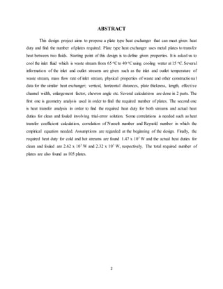 2
ABSTRACT
This design project aims to propose a plate type heat exchanger that can meet given heat
duty and find the number of plates required. Plate type heat exchanger uses metal plates to transfer
heat between two fluids. Starting point of this design is to define given properties. It is asked us to
cool the inlet fluid which is waste stream from 65 oCto 40 oCusing cooling water at 15 oC.Several
information of the inlet and outlet streams are given such as the inlet and outlet temperature of
waste stream, mass flow rate of inlet stream, physical properties of waste and other constructional
data for the similar heat exchanger; vertical, horizontal distances, plate thickness, length, effective
channel width, enlargement factor, chevron angle etc. Several calculations are done in 2 parts. The
first one is geometry analysis used in order to find the required number of plates. The second one
is heat transfer analysis in order to find the required heat duty for both streams and actual heat
duties for clean and fouled involving trial-error solution. Some correlations is needed such as heat
transfer coefficient calculation, correlation of Nusselt number and Reynold number in which the
empirical equation needed. Assumptions are regarded at the beginning of the design. Finally, the
required heat duty for cold and hot streams are found 1.47 x 107 W and the actual heat duties for
clean and fouled are 2.62 x 107 W and 2.32 x 107 W, respectively. The total required number of
plates are also found as 105 plates.
 