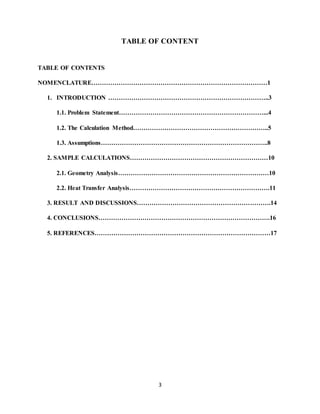 3
TABLE OF CONTENT
TABLE OF CONTENTS
NOMENCLATURE…………………………………………………………………………1
1. INTRODUCTION …………………………………………………………………..3
1.1. Problem Statement……………………………………………………………...4
1.2. The Calculation Method………………………………………………………..5
1.3. Assumptions……………………………………………………………………..8
2. SAMPLE CALCULATIONS…………………………………………………………10
2.1. Geometry Analysis………………………………………………………………10
2.2. Heat Transfer Analysis………………………………………………………….11
3. RESULT AND DISCUSSIONS……………………………………………………….14
4. CONCLUSIONS……………………………………………………………………….16
5. REFERENCES…………………………………………………………………………17
 