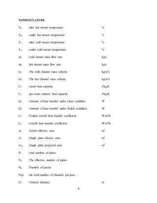 4
NOMENCLATURE
Thi : inlet hot stream temperature 0c
Tho : outlet hot stream temperature 0c
Tci : inlet cold stream temperature 0c
Tco : outlet cold stream temperature 0c
mc : cold stream mass flow rate kg/s
mh : hot stream mass flow rate kg/s
Gc : The cold channel mass velocity kg/m2s
Gh : The hot channel mass velocity kg/m2s
Ch : steam heat capacity J/kg.K
Cc : ipa-water mixture heat capacity J/kg.K
Qc : Amount of heat transfer under clean condition W
Qf : Amount of heat transfer under fouled condition W
Uf : Fouled overall heat transfer coefficient W/m2K
Uc : overall heat transfer coefficient W/m2K
Ae : Actual effective area m2
A1 : Single plate efective area m2
A1p : Single plate projected area m2
Nt : total number of plates
Ne : The effective number of plates
Np : Number of passes
Ncp : the total number of channels per pass
Lv : Vertical distance m
 