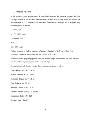 7
1.1. Problem Statement
In this problem, a plate heat exchanger is needed to be designed for a specific purpose. This heat
exchanger should be able to cool a waste from 65°C to 40°C using cooling water which enters the
heat exchanger at 15°C. The mass flow rate of the waste stream is 140 kg/s and its properties may
be approximated as follows:
ρ = 985 kg/m3
μ = 510 x 10-6 kg/m.s
k = 0.650 W/m.K
Pr = 3.3
Cp = 4200 J/kg.K
Fouling resistance ≡ Fouling resistance of water= 0.0000069 m2.K/W (taken from Heat
Exchanger: Selection, Rating and Thermal Design, table 10.4)
Moreover, we are going to propose a plate type heat exchanger that can meet this heat duty and
find the number of plats required for the heat exchanger.
Some constructional data for a similar heat exchanger are given as follows:
Total effective area (Ae)= 110 m2
Vertical distance (Lv) = 1.55 m
Horizontal distance (Lh)= 0.43 m
Plate thickness (t)= 0.6 mm
Plate pack length (Lc)= 0.38 m
Effective channel width (Lw)= 0.63 m
Enlargement factor (∅)= 1.25
Chevron angle (𝛽 )= 45°
 