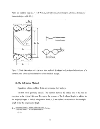 8
Plates are stainless steel (kw = 16.5 W/m.K, taken from heat exchangers selection, Rating and
thermal design, table 10.1)
Figure 2: Main dimensions of a chevron plate and and developed and projected dimensions of a
chevron plate cross section normal to to the direction troughs.
1.2. The Calculation Method;
Calculation of this problem design are separated by 2 analysis.
The first one is geometry analysis. The channels increase the surface area of the plate as
compared to the original flat area. To express the increase of the developed length in relation to
the projected length, a surface enlargement factor,∅, is the defined as the ratio of the developed
length to the flat or projected length
∅ =
𝐷𝑒𝑣𝑒𝑙𝑜𝑝𝑒𝑑 𝑙𝑒𝑛𝑔𝑡ℎ
𝑃𝑟𝑜𝑗𝑒𝑐𝑡𝑒𝑑 𝑙𝑒𝑛𝑔𝑡ℎ
=
𝐴𝑐𝑡𝑢𝑎𝑙 𝑒𝑓𝑓𝑒𝑐𝑡𝑖𝑣𝑒 𝑎𝑟𝑒𝑎
𝑝𝑟𝑜𝑗𝑒𝑐𝑡𝑒𝑑 𝑝𝑙𝑎𝑡𝑒 𝑎𝑟𝑒𝑎
=A1/A1p
(1.1)
 