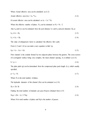 9
Where Actual effective area can be calculated as (1.2)
Actual effective area (Ae) = Lp * Lw (1.2)
Or actual effective area can be calculated as Ae = A1 * Ne
Where the effective number of plates. Ne,can be estimated as Ne = Nt – 2
Also Lp and Lw can be estimated from the port distance Lv and Lh and port diameter Dp as
Lp ≈ Lv - Dp (1.3)
Lw ≈ Lh + Dp (1.4)
The value of enlargement factor is calculated the effective flow path.
From (1.3 and 1.4) we can make a new equation to find Lp.
Lp = Lv – Lw + Lh (1.5)
Flow channel is the conduit formed by two adjacent plates between the gaskets. The cross section
of a corrugated surface being very complex, the mean channel spacing, b, is defined as (1.6)
b = p –t (1.6)
The plate pitch (p) can be determined from the compressed plate pack length (Lc), which usually
specified.
p = Lc / Nt (1.7)
Where Nt is the total number of plates.
The hydraulic diameter of the channel (Dh) can be estimated as (1.8)
Dh ≈ 2b / ∅ (1.8)
Finding the total number of channels per pass (Ncp) is obtained from (1.9)
Ncp = (Nt – 1) / 2 *Np (1.9)
Where Nt is total number of plates and Np is the number of passes.
 