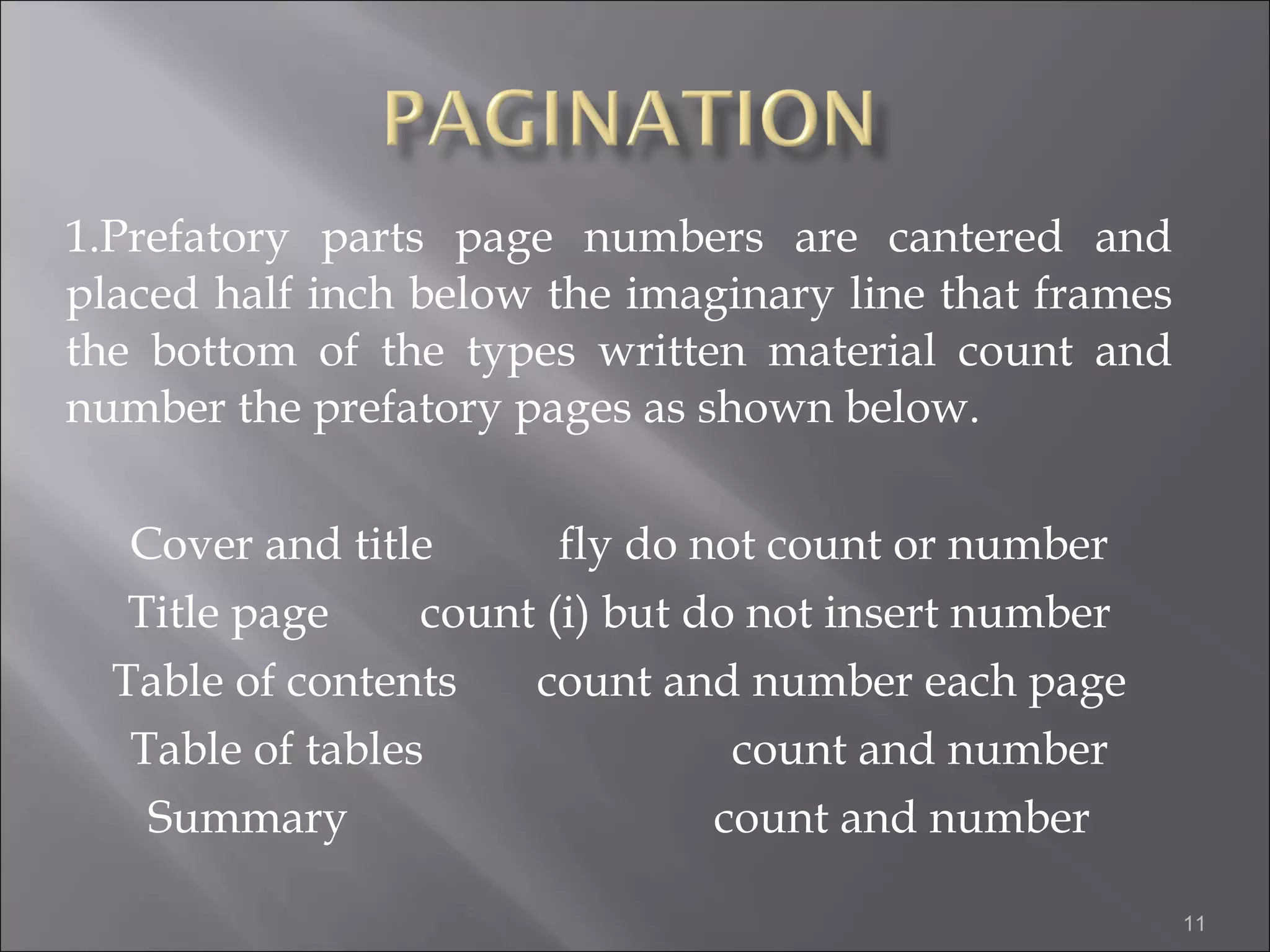 1.Prefatory parts page numbers are cantered and placed half inch below the imaginary line that frames the bottom of the types written material count and number the prefatory pages as shown below. Cover and title  fly do not count or number Title page  count (i) but do not insert number Table of contents  count and number each page Table of tables  count and number Summary  count and number 