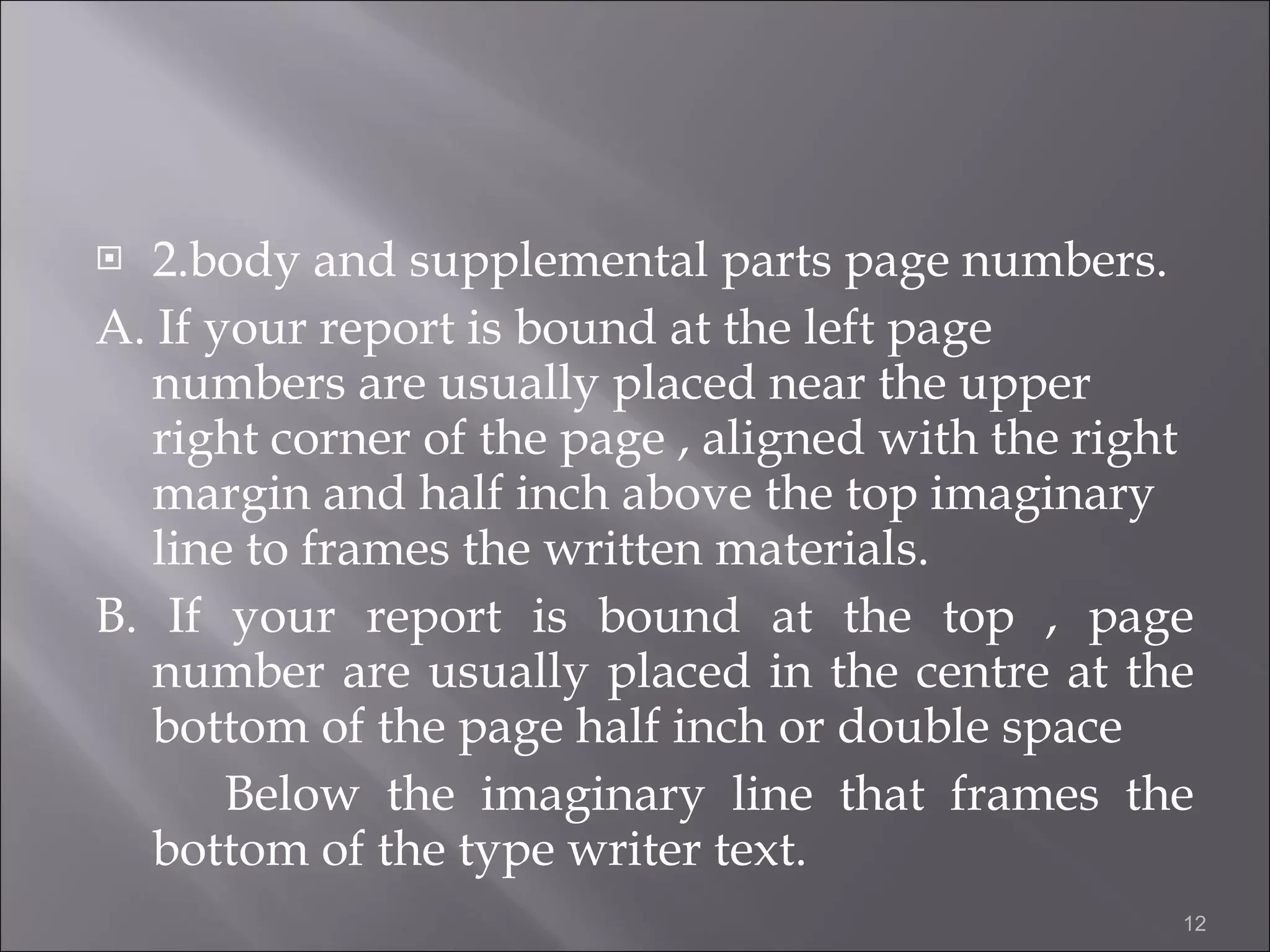 2.body and supplemental parts page numbers. A. If your report is bound at the left page numbers are usually placed near the upper right corner of the page , aligned with the right margin and half inch above the top imaginary line to frames the written materials. B. If your report is bound at the top , page number are usually placed in the centre at the bottom of the page half inch or double space Below the imaginary line that frames the bottom of the type writer text.  