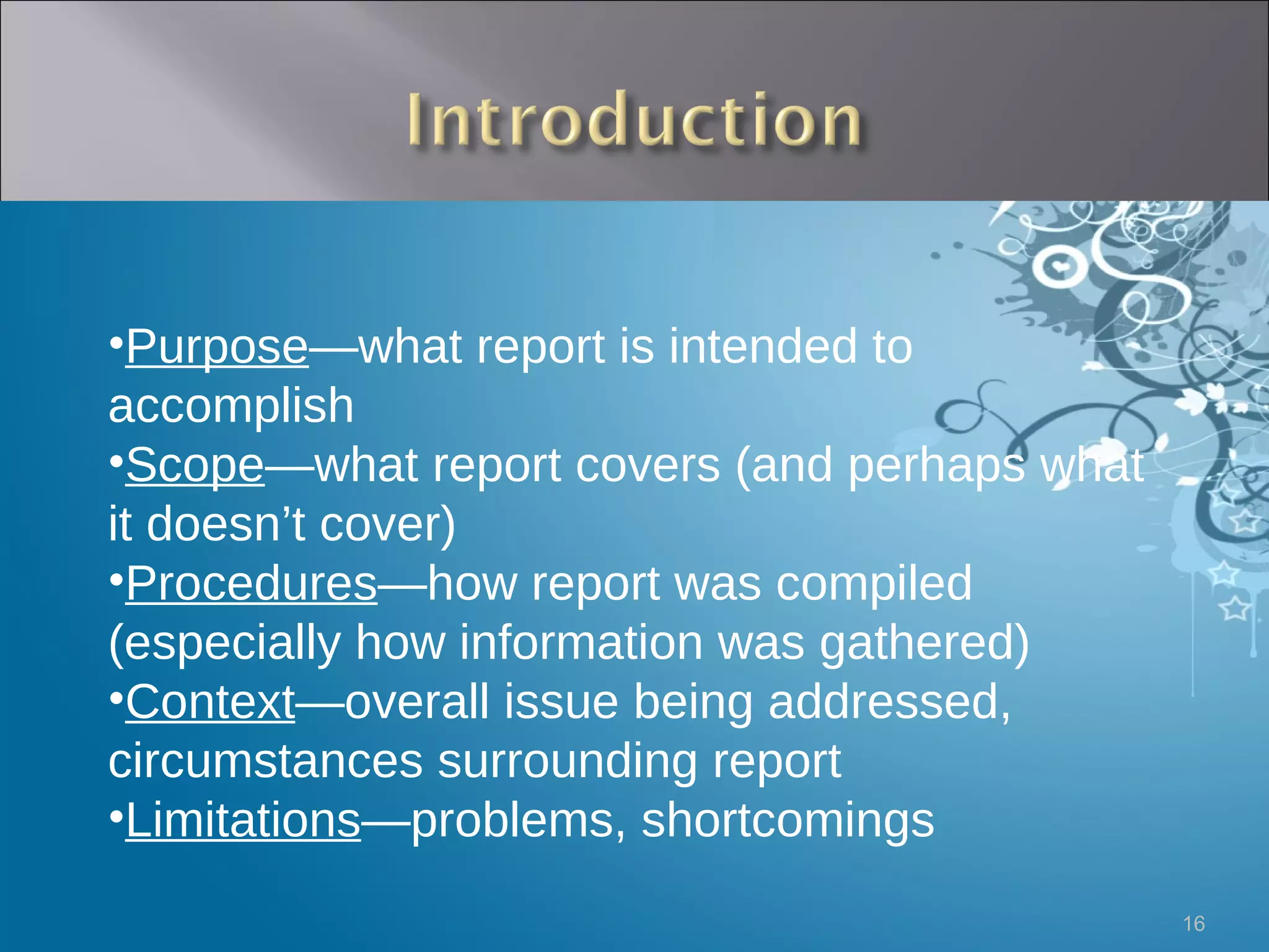 Purpose —what report is intended to accomplish Scope —what report covers (and perhaps what it doesn’t cover) Procedures —how report was compiled (especially how information was gathered) Context —overall issue being addressed, circumstances surrounding report Limitations —problems, shortcomings 