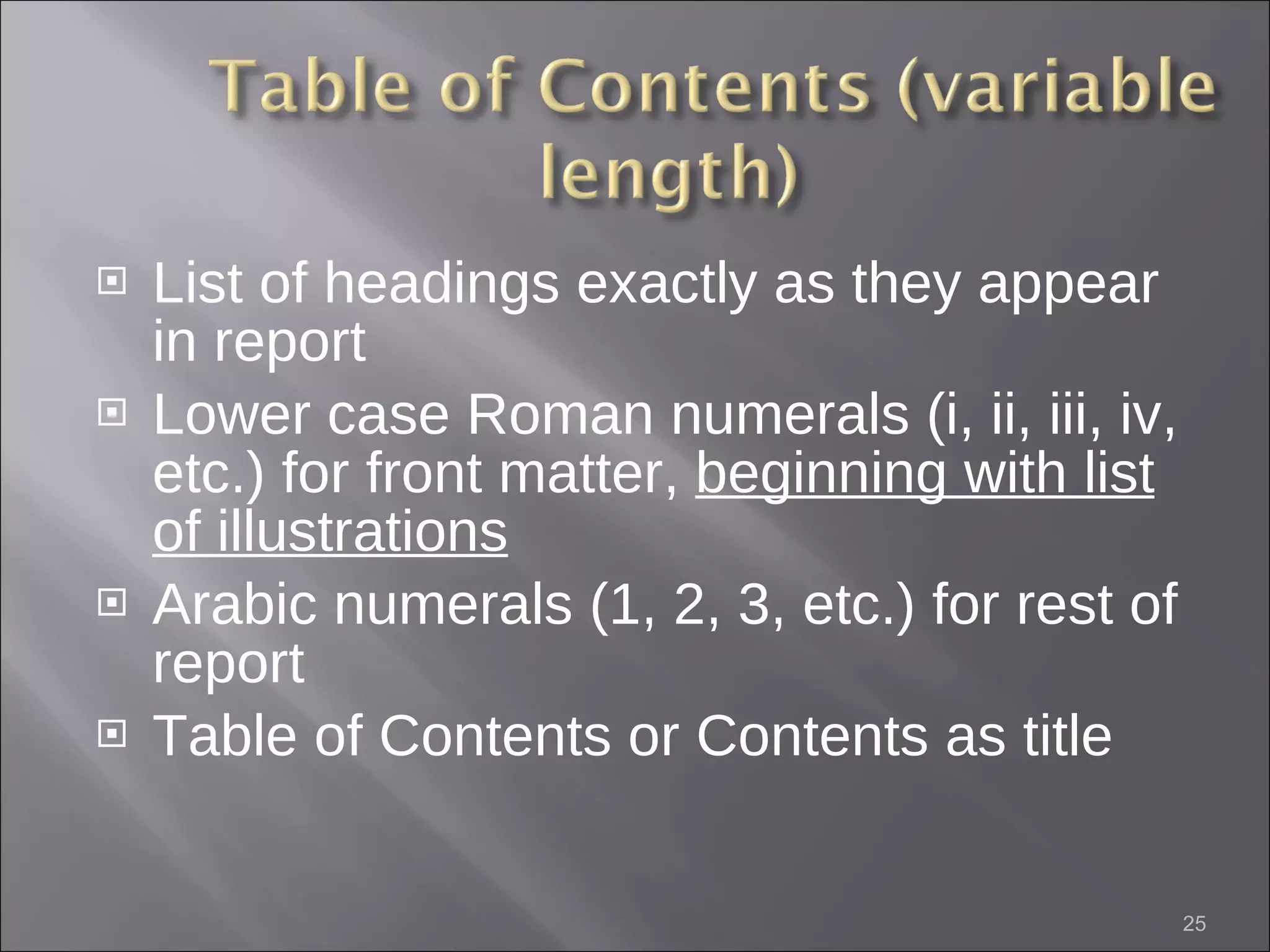 List of headings exactly as they appear in report Lower case Roman numerals (i, ii, iii, iv, etc.) for front matter,  beginning with list of illustrations Arabic numerals (1, 2, 3, etc.) for rest of report Table of Contents or Contents as title 