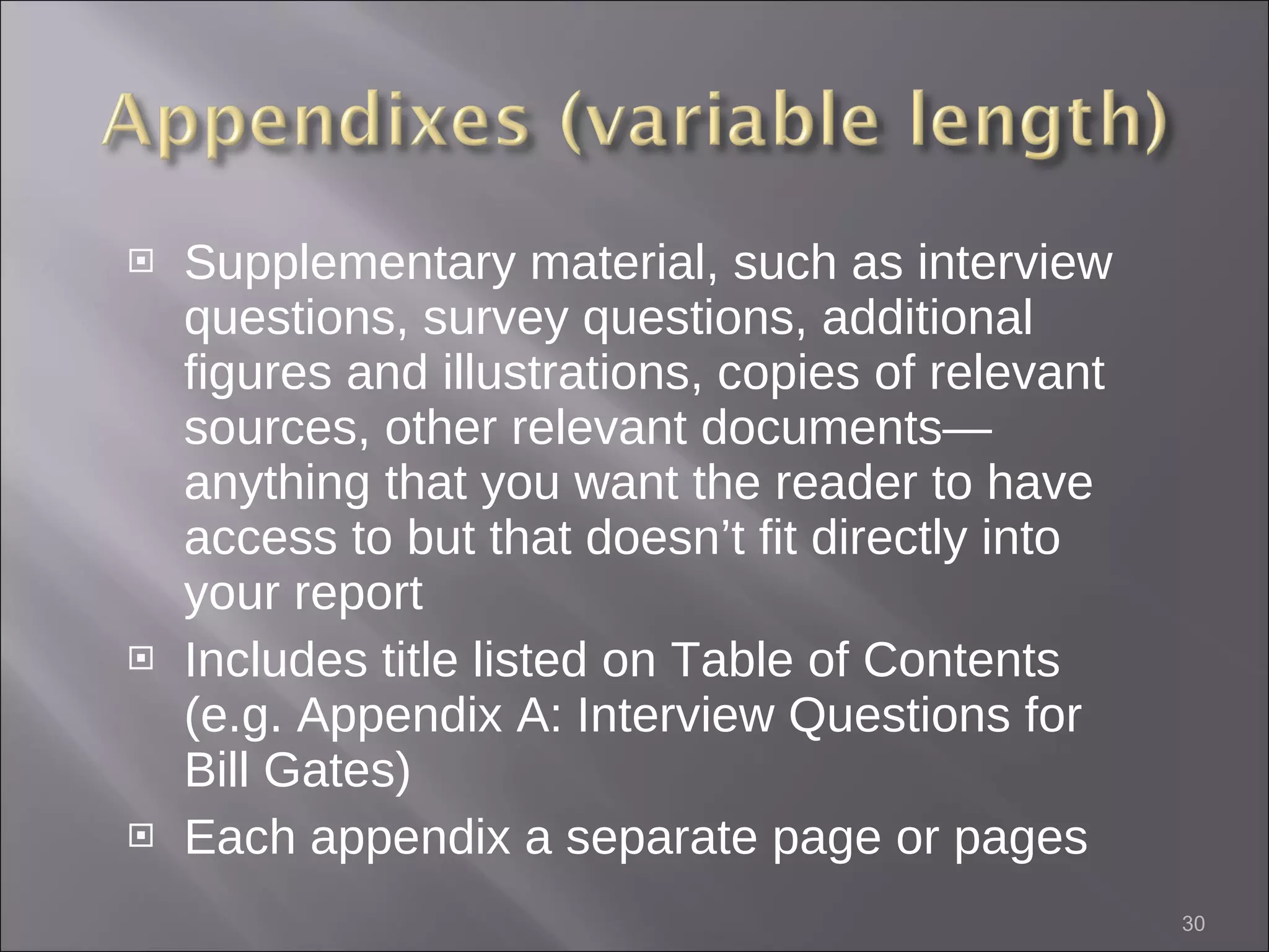 Supplementary material, such as interview questions, survey questions, additional figures and illustrations, copies of relevant sources, other relevant documents—anything that you want the reader to have access to but that doesn’t fit directly into your report Includes title listed on Table of Contents (e.g. Appendix A: Interview Questions for Bill Gates) Each appendix a separate page or pages 