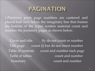 1.Prefatory parts page numbers are cantered and placed half inch below the imaginary line that frames the bottom of the types written material count and number the prefatory pages as shown below. Cover and title  fly do not count or number Title page  count (i) but do not insert number Table of contents  count and number each page Table of tables  count and number Summary  count and number 