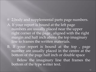 2.body and supplemental parts page numbers. A. If your report is bound at the left page numbers are usually placed near the upper right corner of the page , aligned with the right margin and half inch above the top imaginary line to frames the written materials. B. If your report is bound at the top , page number are usually placed in the centre at the bottom of the page half inch or double space Below the imaginary line that frames the bottom of the type writer text.  