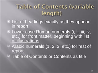 List of headings exactly as they appear in report Lower case Roman numerals (i, ii, iii, iv, etc.) for front matter,  beginning with list of illustrations Arabic numerals (1, 2, 3, etc.) for rest of report Table of Contents or Contents as title 