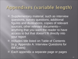 Supplementary material, such as interview questions, survey questions, additional figures and illustrations, copies of relevant sources, other relevant documents—anything that you want the reader to have access to but that doesn’t fit directly into your report Includes title listed on Table of Contents (e.g. Appendix A: Interview Questions for Bill Gates) Each appendix a separate page or pages 