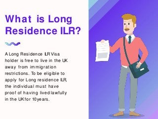 A Long Residence ILRVisa
holder is free to live in the UK
away from immigration
restrictions. To be eligible to
apply for Long residence ILR,
the individual must have
proof of having lived lawfully
in the UK for 10years.
What is Long
Residence ILR?
 