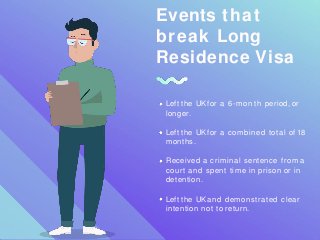 Events that
break Long
Residence Visa
Left the UK for a 6-month period, or
longer.
Left the UK for a combined total of 18
months.
Received a criminal sentence from a
court and spent time in prison or in
detention.
Left the UK and demonstrated clear
intention not to return.
 