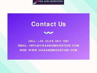 Contact Us
CALL: + 4 4 ( 0 ) 2 0 3411 1261
EMAIL: INFO@VISAANDMIGRATION. COM
WEB: WWW. VISAANDMIGRATION. COM
 