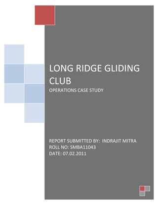 LONG RIDGE GLIDING
CLUB
OPERATIONS CASE STUDY




REPORT SUBMITTED BY: INDRAJIT MITRA
ROLL NO: SMBA11043
DATE: 07.02.2011
 