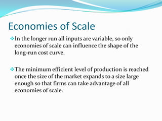 Economies of Scale
In the longer run all inputs are variable, so only

economies of scale can influence the shape of the
long-run cost curve.
The minimum efficient level of production is reached

once the size of the market expands to a size large
enough so that firms can take advantage of all
economies of scale.

 