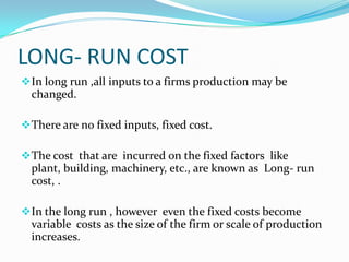 LONG- RUN COST
 In long run ,all inputs to a firms production may be

changed.
 There are no fixed inputs, fixed cost.
 The cost that are incurred on the fixed factors like

plant, building, machinery, etc., are known as Long- run
cost, .
 In the long run , however even the fixed costs become

variable costs as the size of the firm or scale of production
increases.

 