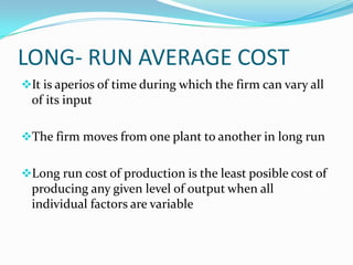 LONG- RUN AVERAGE COST
It is aperios of time during which the firm can vary all

of its input
The firm moves from one plant to another in long run
Long run cost of production is the least posible cost of

producing any given level of output when all
individual factors are variable

 