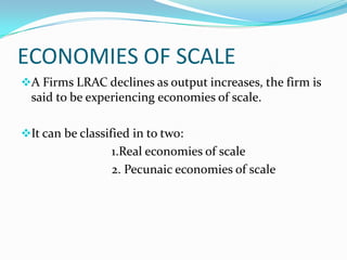 ECONOMIES OF SCALE
A Firms LRAC declines as output increases, the firm is

said to be experiencing economies of scale.
It can be classified in to two:

1.Real economies of scale
2. Pecunaic economies of scale

 