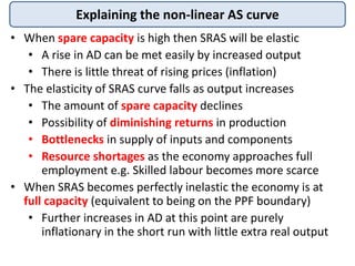 Explaining the non-linear AS curve
• When spare capacity is high then SRAS will be elastic
• A rise in AD can be met easily by increased output
• There is little threat of rising prices (inflation)
• The elasticity of SRAS curve falls as output increases
• The amount of spare capacity declines
• Possibility of diminishing returns in production
• Bottlenecks in supply of inputs and components
• Resource shortages as the economy approaches full
employment e.g. Skilled labour becomes more scarce
• When SRAS becomes perfectly inelastic the economy is at
full capacity (equivalent to being on the PPF boundary)
• Further increases in AD at this point are purely
inflationary in the short run with little extra real output
 