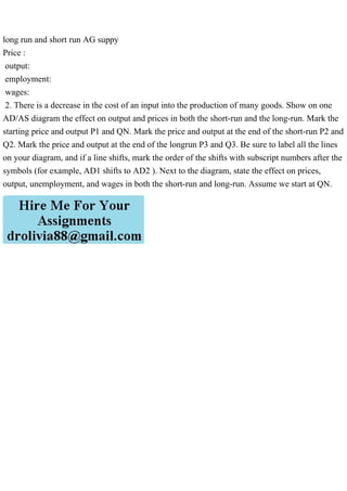 long run and short run AG suppy
Price :
output:
employment:
wages:
2. There is a decrease in the cost of an input into the production of many goods. Show on one
AD/AS diagram the effect on output and prices in both the short-run and the long-run. Mark the
starting price and output P1 and QN. Mark the price and output at the end of the short-run P2 and
Q2. Mark the price and output at the end of the longrun P3 and Q3. Be sure to label all the lines
on your diagram, and if a line shifts, mark the order of the shifts with subscript numbers after the
symbols (for example, AD1 shifts to AD2 ). Next to the diagram, state the effect on prices,
output, unemployment, and wages in both the short-run and long-run. Assume we start at QN.
 