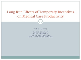 J U N E 1 1 , 2 0 1 5
P A B L O C E L H A Y
P A U L G E R T L E R
P A U L A G I O V A G N O L I
C H R I S T E L V E R M E E R S C H
Long Run Effects of Temporary Incentives
on Medical Care Productivity
 