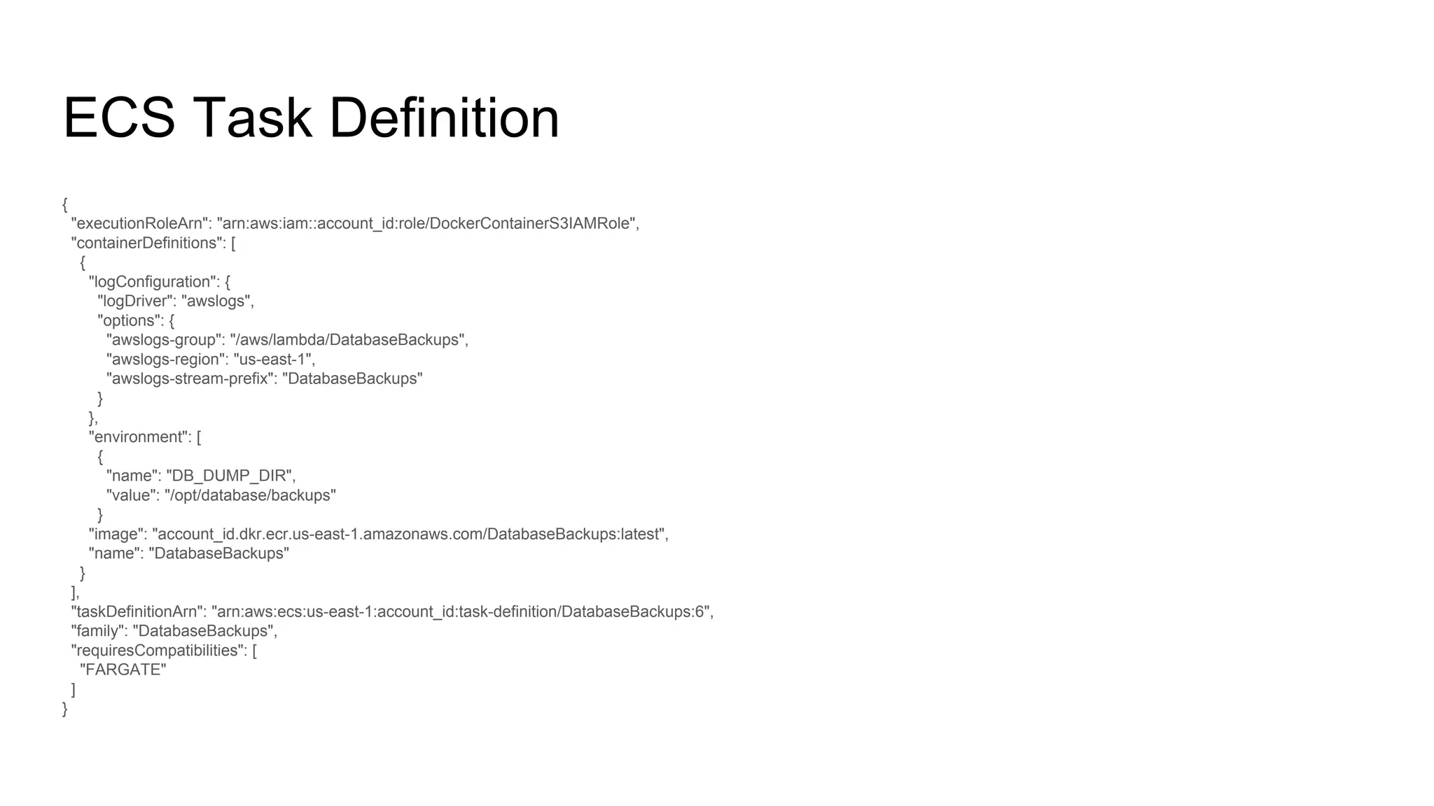 ECS Task Definition
{
"executionRoleArn": "arn:aws:iam::account_id:role/DockerContainerS3IAMRole",
"containerDefinitions": [
{
"logConfiguration": {
"logDriver": "awslogs",
"options": {
"awslogs-group": "/aws/lambda/DatabaseBackups",
"awslogs-region": "us-east-1",
"awslogs-stream-prefix": "DatabaseBackups"
}
},
"environment": [
{
"name": "DB_DUMP_DIR",
"value": "/opt/database/backups"
}
"image": "account_id.dkr.ecr.us-east-1.amazonaws.com/DatabaseBackups:latest",
"name": "DatabaseBackups"
}
],
"taskDefinitionArn": "arn:aws:ecs:us-east-1:account_id:task-definition/DatabaseBackups:6",
"family": "DatabaseBackups",
"requiresCompatibilities": [
"FARGATE"
]
}
 