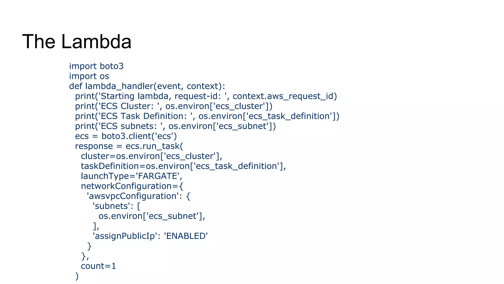 The Lambda
import boto3
import os
def lambda_handler(event, context):
print('Starting lambda, request-id: ', context.aws_request_id)
print('ECS Cluster: ', os.environ['ecs_cluster'])
print('ECS Task Definition: ', os.environ['ecs_task_definition'])
print('ECS subnets: ', os.environ['ecs_subnet'])
ecs = boto3.client('ecs')
response = ecs.run_task(
cluster=os.environ['ecs_cluster'],
taskDefinition=os.environ['ecs_task_definition'],
launchType='FARGATE',
networkConfiguration={
'awsvpcConfiguration': {
'subnets': [
os.environ['ecs_subnet'],
],
'assignPublicIp': 'ENABLED'
}
},
count=1
)
 
