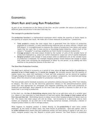 Economics
Short Run and Long Run Production
As part of our introduction to the theory of the firm, we first consider the nature of production of
different goods and services in the short and long run.

The concept of a production function

The production function is a mathematical expression which relates the quantity of factor inputs to
the quantity of outputs that result. We make use of three measures of production / productivity.

   •   Total product is simply the total output that is generated from the factors of production
       employed by a business. In most manufacturing industries such as motor vehicles, freezers and
       DVD players, it is straightforward to measure the volume of production from labour and capital
       inputs that are used. But in many service or knowledge-based industries, where much of the
       output is “intangible” or perhaps weightless we find it harder to measure productivity
   •   Average product is the total output divided by the number of units of the variable factor of
       production employed (e.g. output per worker employed or output per unit of capital employed)
   •   Marginal product is the change in total product when an additional unit of the variable factor
       of production is employed. For example marginal product would measure the change in output
       that comes from increasing the employment of labour by one person, or by adding one more
       machine to the production process in the short run.

The Short Run Production Function

The short run is defined in economics as a period of time where at least one factor of production is
assumed to be in fixed supply i.e. it cannot be changed. We normally assume that the quantity of
capital inputs (e.g. plant and machinery) is fixed and that production can be altered by suppliers
through changing the demand for variable inputs such as labour, components, raw materials and energy
inputs. Often the amount of land available for production is also fixed.

The time periods used in textbook economics are somewhat arbitrary because they differ from industry
to industry. The short run for the electricity generation industry or the telecommunications sector
varies from that appropriate for newspaper and magazine publishing and small-scale production of
foodstuffs and beverages. Much depends on the time scale that permits a business to alter all of the
inputs that it can bring to production.

In the short run, the law of diminishing returns states that as we add more units of a variable input
(i.e. labour or raw materials) to fixed amounts of land and capital, the change in total output will at
first rise and then fall. Diminishing returns to labour occurs when marginal product of labour starts to
fall. This means that total output will still be rising – but increasing at a decreasing rate as more
workers are employed. As we shall see in the following numerical example, eventually a decline in
marginal product leads to a fall in average product.

What happens to marginal product is linked directly to the productivity of each extra worker
employed. At low levels of labour input, the fixed factors of production - land and capital, tend to
be under-utilized which means that each additional worker will have plenty of capital to use and, as a
result, marginal product may rise. Beyond a certain point however, the fixed factors of production
 