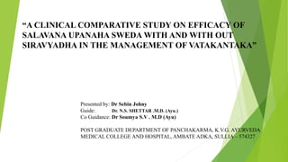 “A CLINICAL COMPARATIVE STUDY ON EFFICACY OF
SALAVANA UPANAHA SWEDA WITH AND WITH OUT
SIRAVYADHA IN THE MANAGEMENT OF VATAKANTAKA”
Presented by: Dr Sebin Johny
Guide: Dr. N.S. SHETTAR .M.D. (Ayu.)
Co Guidance: Dr Soumya S.V . M.D (Ayu)
POST GRADUATE DEPARTMENT OF PANCHAKARMA, K.V.G. AYURVEDA
MEDICAL COLLEGE AND HOSPITAL, AMBATE ADKA, SULLIA – 574327
 