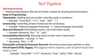 NLP Pipeline
Text Preprocessing:
• Preprocessing prepares the text for further analysis by cleaning and structuring it.
Steps in Preprocessing:
Tokenization: Splitting text into smaller units like words or sentences.
• Example: "I love NLP!" → ["I", "love", "NLP", "!"]
Lowercasing: Converting all text to lowercase for consistency.
• Example: "Natural Language Processing" → "natural language processing"
Stop-word Removal: Eliminating common, non-informative words.
• Example: Removing "the," "is," "and."
Lemmatization/Stemming: Reducing words to their root or base forms.
• Lemmatization: "running" → "run"
• Stemming: "flies" → "fli"
Punctuation and Special Character Removal: Removing unnecessary symbols or noise.
Part-of-Speech (POS) Tagging: POS tagging involves assigning a part of speech tag to each
word in a text.
Example: "I love NLP." → [("I", Pronoun), ("love", Verb), ("NLP", Noun)]
 