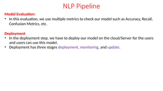 NLP Pipeline
Model Evaluation:
• In this evaluation, we use multiple metrics to check our model such as Accuracy, Recall,
Confusion Metrics, etc.
Deployment
• In the deployment step, we have to deploy our model on the cloud/Server for the users
and users can use this model.
• Deployment has three stages deployment, monitoring, and update.
 