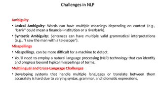 Challenges in NLP
Ambiguity
• Lexical Ambiguity: Words can have multiple meanings depending on context (e.g.,
"bank" could mean a financial institution or a riverbank).
• Syntactic Ambiguity: Sentences can have multiple valid grammatical interpretations
(e.g., "I saw the man with a telescope").
Misspellings
• Misspellings, can be more difficult for a machine to detect.
• You'll need to employ a natural language processing (NLP) technology that can identify
and progress beyond typical misspellings of terms.
Multilingual and Cross-Language Challenges
• Developing systems that handle multiple languages or translate between them
accurately is hard due to varying syntax, grammar, and idiomatic expressions.
 