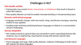 Challenges in NLP
Data Quality and Bias
• Training data may contain biases, inaccuracies, or imbalances that result in biased or
unfair NLP systems.
• Poor-quality datasets can lead to models misunderstanding or misrepresenting input.
Dynamic and Evolving Language
• Language constantly changes, with new words, slang, and phrases emerging, requiring
models to stay updated.
• Handling code-switching (switching between languages or dialects in a conversation)
remains challenging.
Domain Adaptation
• NLP models trained on general data may not perform well in specialized domains like
medicine, law, or engineering, requiring fine-tuning with domain-specific data.
Low-Resource Languages
• Many languages lack large, high-quality datasets, making it challenging to build robust
NLP systems for these languages.
 
