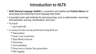 Introduction to NLTK
• NLTK (Natural Language Toolkit) is a powerful and widely-used Python library for
processing and analyzing human language data (text).
• It provides tools and methods for text processing, such as tokenization, stemming,
lemmatization, parsing, classification, and more.
• To install
• pip install nltk
• A variety of tasks can be performed using NLTK are
 Tokenization
 Lower case conversion
 Stop Words removal
 Stemming
 Lemmatization
 Parse tree or Syntax Tree generation
 POS Tagging
 
