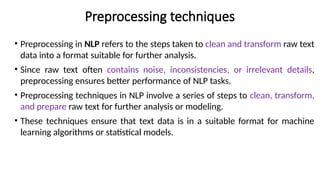 Preprocessing techniques
• Preprocessing in NLP refers to the steps taken to clean and transform raw text
data into a format suitable for further analysis.
• Since raw text often contains noise, inconsistencies, or irrelevant details,
preprocessing ensures better performance of NLP tasks.
• Preprocessing techniques in NLP involve a series of steps to clean, transform,
and prepare raw text for further analysis or modeling.
• These techniques ensure that text data is in a suitable format for machine
learning algorithms or statistical models.
 