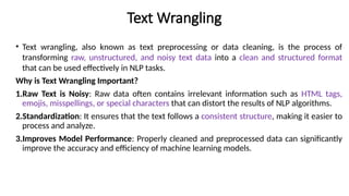 Text Wrangling
• Text wrangling, also known as text preprocessing or data cleaning, is the process of
transforming raw, unstructured, and noisy text data into a clean and structured format
that can be used effectively in NLP tasks.
Why is Text Wrangling Important?
1.Raw Text is Noisy: Raw data often contains irrelevant information such as HTML tags,
emojis, misspellings, or special characters that can distort the results of NLP algorithms.
2.Standardization: It ensures that the text follows a consistent structure, making it easier to
process and analyze.
3.Improves Model Performance: Properly cleaned and preprocessed data can significantly
improve the accuracy and efficiency of machine learning models.
 