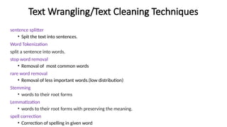 Text Wrangling/Text Cleaning Techniques
sentence splitter
• Spit the text into sentences.
Word Tokenization
split a sentence into words.
stop word removal
• Removal of most common words
rare word removal
• Removal of less important words.(low distribution)
Stemming
• words to their root forms
Lemmatization
• words to their root forms with preserving the meaning.
spell correction
• Correction of spelling in given word
 
