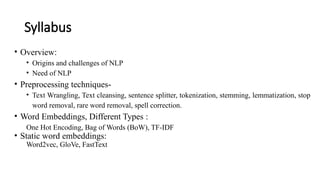 Syllabus
• Overview:
• Origins and challenges of NLP
• Need of NLP
• Preprocessing techniques-
• Text Wrangling, Text cleansing, sentence splitter, tokenization, stemming, lemmatization, stop
word removal, rare word removal, spell correction.
• Word Embeddings, Different Types :
One Hot Encoding, Bag of Words (BoW), TF-IDF
• Static word embeddings:
Word2vec, GloVe, FastText
 