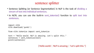 sentence splitter
• Sentence Splitting (or Sentence Segmentation) in NLP is the task of dividing a
stream of text into individual sentences.
• In NLTK, you can use the built-in sent_tokenize() function to split text into
sentences.
import nltk
nltk.download('punkt')
from nltk.tokenize import sent_tokenize
text = "Hello world. NLP is amazing. Let's split this."
sentences = sent_tokenize(text)
print(sentences)
['Hello world.', 'NLP is amazing.', "Let's split this."]
 