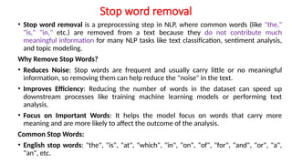 Stop word removal
• Stop word removal is a preprocessing step in NLP, where common words (like "the,"
"is," "in," etc.) are removed from a text because they do not contribute much
meaningful information for many NLP tasks like text classification, sentiment analysis,
and topic modeling.
Why Remove Stop Words?
• Reduces Noise: Stop words are frequent and usually carry little or no meaningful
information, so removing them can help reduce the "noise" in the text.
• Improves Efficiency: Reducing the number of words in the dataset can speed up
downstream processes like training machine learning models or performing text
analysis.
• Focus on Important Words: It helps the model focus on words that carry more
meaning and are more likely to affect the outcome of the analysis.
Common Stop Words:
• English stop words: "the", "is", "at", "which", "in", "on", "of", "for", "and", "or", "a",
"an", etc.
 