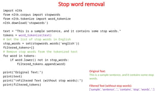 Stop word removal
import nltk
from nltk.corpus import stopwords
from nltk.tokenize import word_tokenize
nltk.download('stopwords')
text = "This is a sample sentence, and it contains some stop words."
tokens = word_tokenize(text)
# Get the list of stop words in English
stop_words = set(stopwords.words('english'))
filtered_tokens=[]
# Remove stop words from the tokenized text
for word in tokens:
if word.lower() not in stop_words:
filtered_tokens.append(word)
print("Original Text:")
print(text)
print("nFiltered Text (without stop words):")
print(filtered_tokens)
Original Text:
This is a sample sentence, and it contains some stop
words.
Filtered Text (without stop words):
['sample', 'sentence', ',', 'contains', 'stop', 'words', '.']
 