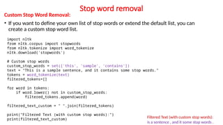 Stop word removal
Custom Stop Word Removal:
• If you want to define your own list of stop words or extend the default list, you can
create a custom stop word list.
Filtered Text (with custom stop words):
is a sentence , and it some stop words .
import nltk
from nltk.corpus import stopwords
from nltk.tokenize import word_tokenize
nltk.download('stopwords')
# Custom stop words
custom_stop_words = set(['this', 'sample', 'contains'])
text = "This is a sample sentence, and it contains some stop words."
tokens = word_tokenize(text)
filtered_tokens=[]
for word in tokens:
if word.lower() not in custom_stop_words:
filtered_tokens.append(word)
filtered_text_custom = " ".join(filtered_tokens)
print("Filtered Text (with custom stop words):")
print(filtered_text_custom)
 