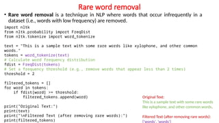 Rare word removal
• Rare word removal is a technique in NLP where words that occur infrequently in a
dataset (i.e., words with low frequency) are removed.
Original Text:
This is a sample text with some rare words
like xylophone, and other common words.
Filtered Text (after removing rare words):
['words', 'words']
import nltk
from nltk.probability import FreqDist
from nltk.tokenize import word_tokenize
text = "This is a sample text with some rare words like xylophone, and other common
words."
tokens = word_tokenize(text)
# Calculate word frequency distribution
fdist = FreqDist(tokens)
# Set a frequency threshold (e.g., remove words that appear less than 2 times)
threshold = 2
filtered_tokens = []
for word in tokens:
if fdist[word] >= threshold:
filtered_tokens.append(word)
print("Original Text:")
print(text)
print("nFiltered Text (after removing rare words):")
print(filtered_tokens)
 