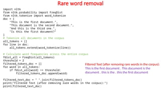 Rare word removal
import nltk
from nltk.probability import FreqDist
from nltk.tokenize import word_tokenize
doc = [
"This is the first document.",
"This document is the second document.",
"And this is the third one.",
"Is this the first document?"
]
# Tokenize all documents in the corpus
all_tokens = []
for line in doc:
all_tokens.extend(word_tokenize(line))
# Calculate word frequencies across the entire corpus
fdist_all = FreqDist(all_tokens)
threshold = 2
filtered_tokens_doc = []
for word in all_tokens:
if fdist_all[word] >= threshold:
filtered_tokens_doc.append(word)
filtered_text_doc = " ".join(filtered_tokens_doc)
print("Filtered Text (after removing rare words in the corpus):")
print(filtered_text_doc)
Filtered Text (after removing rare words in the corpus):
This is the first document . This document is the
document . this is the . this the first document
 